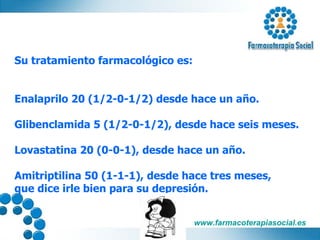 Su tratamiento farmacológico es: Enalaprilo 20 (1/2-0-1/2) desde hace un año. Glibenclamida 5 (1/2-0-1/2), desde hace seis meses. Lovastatina 20 (0-0-1), desde hace un año. Amitriptilina 50 (1-1-1), desde hace tres meses,  que dice irle bien para su depresión. 