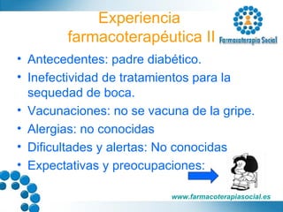 Experiencia  farmacoterapéutica II Antecedentes: padre diabético.  Inefectividad de tratamientos para la sequedad de boca. Vacunaciones: no se vacuna de la gripe. Alergias: no conocidas Dificultades y alertas: No conocidas Expectativas y preocupaciones: 