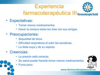 Experiencia  farmacoterapéutica III Expectativas: Tomar menos medicamentos. Hacer la compra todos los días con sus amigas. Preocupaciones: Sequedad de boca. Dificultad respiratoria al subir las escaleras. La dieta suya y de su esposo. Creencias: La presión está correcta. Su salud puede hacerle tomar menos medicamentos. Fuma poco. 