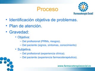 Proceso Identificación objetiva de problemas. Plan de atención. Gravedad: Objetiva: Del profesional (PRMs, riesgos). Del paciente (signos, síntomas, conocimiento) Subjetiva. Del profesional (experiencia clínica). Del paciente (experiencia farmacoterapéutica). 