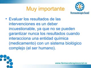 Muy importante Evaluar los resultados de las intervenciones es un deber incuestionable, ya que no se pueden garantizar nunca los resultados cuando interacciona una entidad química (medicamento) con un sistema biológico complejo (el ser humano). 