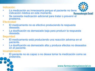Indicación: La medicación es innecesaria porque el paciente no tiene indicación médica en este momento. Se necesita medicación adicional para tratar o prevenir el problema. Efectividad: El medicamento no es efectivo produciendo la respuesta deseada. La dosificación es demasiado baja para producir la respuesta deseada. Seguridad: El medicamento está produciendo una reacción adversa en el paciente. La dosificación es demasiado alta y produce efectos no deseados en el paciente. Incumplimiento: El paciente no es capaz o no desea tomar la medicación como se pretendía. 