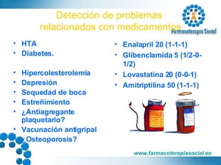 Detección de problemas  relacionados con medicamentos HTA Diabetes. Hipercolesterolemia Depresión Sequedad de boca Estreñimiento ¿Antiagregante plaquetario? Vacunación antigripal ¿Osteoporosis? Enalapril 20 (1-1-1) Glibenclamida 5 (1/2-0-1/2) Lovastatina 20 (0-0-1) Amitriptilina 50 (1-1-1) aaaaaaaaaaaaaaaaaaaaaaaaaaaaaaaaaaaaaaaaaaa 