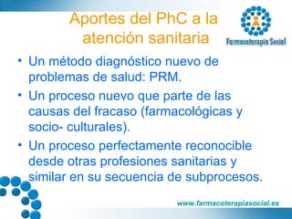 Aportes del PhC a la  atención sanitaria Un método diagnóstico nuevo de problemas de salud: PRM. Un proceso nuevo que parte de las causas del fracaso (farmacológicas y socio- culturales). Un proceso perfectamente reconocible desde otras profesiones sanitarias y similar en su secuencia de subprocesos. 