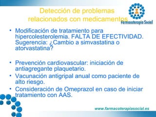 Detección de problemas  relacionados con medicamentos Modificación de tratamiento para hipercolesterolemia. FALTA DE EFECTIVIDAD. Sugerencia: ¿Cambio a simvastatina o atorvastatina? Prevención cardiovascular: iniciación de antiagregante plaquetario. Vacunación antigripal anual como paciente de alto riesgo. Consideración de Omeprazol en caso de iniciar tratamiento con AAS. 