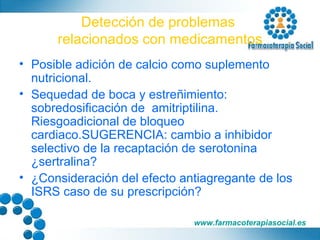 Detección de problemas  relacionados con medicamentos Posible adición de calcio como suplemento nutricional. Sequedad de boca y estreñimiento: sobredosificación de  amitriptilina. Riesgoadicional de bloqueo cardiaco.SUGERENCIA: cambio a inhibidor selectivo de la recaptación de serotonina ¿sertralina? ¿Consideración del efecto antiagregante de los ISRS caso de su prescripción? 