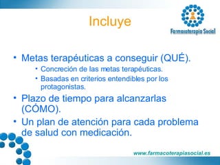 Incluye Metas terapéuticas a conseguir (QUÉ). Concreción de las metas terapéuticas. Basadas en criterios entendibles por los protagonistas. Plazo de tiempo para alcanzarlas (CÓMO). Un plan de atención para cada problema de salud con medicación. 