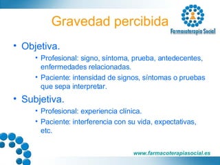 Gravedad percibida Objetiva. Profesional: signo, síntoma, prueba, antedecentes, enfermedades relacionadas. Paciente: intensidad de signos, síntomas o pruebas que sepa interpretar. Subjetiva. Profesional: experiencia clínica. Paciente: interferencia con su vida, expectativas, etc. 