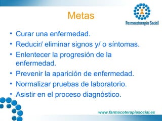 Metas Curar una enfermedad. Reducir/ eliminar signos y/ o síntomas. Enlentecer la progresión de la enfermedad. Prevenir la aparición de enfermedad. Normalizar pruebas de laboratorio. Asistir en el proceso diagnóstico. 