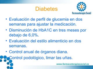 Diabetes Evaluación de perfil de glucemia en dos semanas para ajustar la medicación. Disminución de HbA1C en tres meses por debajo de 6,0%. Evaluación del estilo alimenticio en dos semanas. Control anual de órganos diana. Control podológico, limar las uñas. 