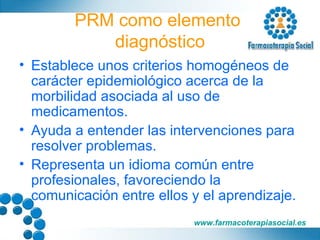 PRM como elemento  diagnóstico Establece unos criterios homogéneos de carácter epidemiológico acerca de la morbilidad asociada al uso de medicamentos. Ayuda a entender las intervenciones para resolver problemas. Representa un idioma común entre profesionales, favoreciendo la comunicación entre ellos y el aprendizaje. 