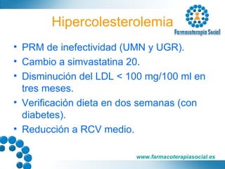 Hipercolesterolemia PRM de inefectividad (UMN y UGR). Cambio a simvastatina 20. Disminución del LDL < 100 mg/100 ml en tres meses. Verificación dieta en dos semanas (con diabetes). Reducción a RCV medio. 