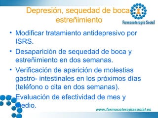 Depresión, sequedad de boca, estreñimiento Modificar tratamiento antidepresivo por ISRS. Desaparición de sequedad de boca y estreñimiento en dos semanas. Verificación de aparición de molestias gastro- intestinales en los próximos días (teléfono o cita en dos semanas). Evaluación de efectividad de mes y medio. 