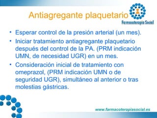 Antiagregante plaquetario Esperar control de la presión arterial (un mes). Iniciar tratamiento antiagregante plaquetario después del control de la PA. (PRM indicación UMN, de necesidad UGR) en un mes. Consideración inicial de tratamiento con omeprazol, (PRM indicación UMN o de seguridad UGR), simultáneo al anterior o tras molestias gástricas. 
