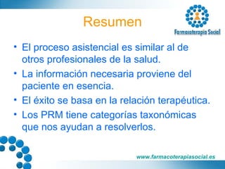 Resumen El proceso asistencial es similar al de otros profesionales de la salud. La información necesaria proviene del paciente en esencia. El éxito se basa en la relación terapéutica. Los PRM tiene categorías taxonómicas que nos ayudan a resolverlos. 