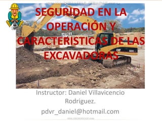 SEGURIDAD EN LA
OPERACIÓN Y
CARACTERISTICAS DE LAS
EXCAVADORAS
Instructor: Daniel Villavicencio
Rodriguez.
pdvr_daniel@hotmail.com
 