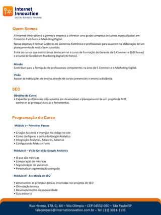 Quem Somos
A Internet Innovation é a primeira empresa a oferecer uma grade completa de cursos especializados em
Comércio Eletrônico e Marketing Digital.
Nosso objetivo é formar Gestores de Comércio Eletrônico e profissionais para atuarem na elaboração de um
planejamento de mídia bem sucedido.
Entre os cursos que ministramos destacam-se o curso de Formação de Gerente de E-Commerce (100 horas)
e o curso de Gestão em Marketing Digital (40 horas).

Missão
Contribuir para a formação de profissionais competentes na área de E-Commerce e Marketing Digital.

Visão
Apoiar as instituições de ensino através de cursos presenciais e ensino a distância.


SEO
Obejtivo do Curso:
• Capacitar profissionais interessados em desenvolver o planejamento de um projeto de SEO,
  conhecer as principais táticas e ferramentas.




Programação do Curso
 Módulo I – Primeiros Passos

• Criação da conta e inserção do código no site
• Como configurar a conta do Google Analytics
• Integração Analytics, Adwords, Adsense
• Configurando Metas e Funis

Módulo II – Visão Geral do Google Analytics

• O que são métricas
• Comparação de métricas
• Segmentação de visitantes
• Personalizar segmentação avançada

Módulo III - Estratégia de SEO

• Desenvolver as principais táticas envolvidas nos projetos de SEO
• Otimização técnica
• Desenvolvimento da popularidade
• Guia editorial



             Rua Helena, 170, Cj. 64 – Vila Olímpia – CEP 04552-050 – São Paulo/SP
                 faleconosco@internetinnovation.com.br – Tel: (11) 3031-1131
 