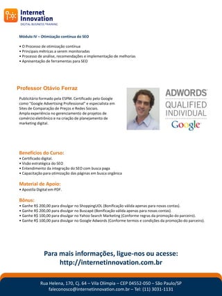 Módulo IV – Otimização contínua do SEO

• O Processo de otimização contínua
• Principais métricas a serem monitoradas
• Processo de análise, recomendações e implementação de melhorias
• Apresentação de ferramentas para SEO




Professor Otávio Ferraz
Publicitário formado pela ESPM. Certificado pelo Google
como "Google Advertising Professional" e especialista em
Sites de Comparação de Preços e Redes Sociais.
Ampla experiência no gerenciamento de projetos de
comércio eletrônico e na criação de planejamento de
marketing digital.




Benefícios do Curso:
• Certificado digital.
• Visão estratégica do SEO
• Entendimento da integração do SEO com busca paga
• Capacitação para otimização das páginas em busca orgânica

Material de Apoio:
• Apostíla Digital em PDF.

Bônus:
• Ganhe R$ 200,00 para divulgar no ShoppingUOL (Bonificação válida apenas para novas contas).
• Ganhe R$ 200,00 para divulgar no Buscapé (Bonificação válida apenas para novas contas).
• Ganhe R$ 100,00 para divulgar no Yahoo Search Marketing (Conforme regras da promoção do parceiro).
• Ganhe R$ 100,00 para divulgar no Google Adwords (Conforme termos e condições da promoção do parceiro).




               Para mais informações, ligue-nos ou acesse:
                    http://internetinnovation.com.br

            Rua Helena, 170, Cj. 64 – Vila Olímpia – CEP 04552-050 – São Paulo/SP
                faleconosco@internetinnovation.com.br – Tel: (11) 3031-1131
 