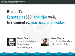 Bloque IV:
Estrategias SEO, analítica web,
herramientas, prácticas penalizadas


     Ricardo Tayar            Miguel Monreal
     ricardotayar@gmail.com   monreal.miguel@gmail.com
     Twitter: @rtayar         Twitter: @monrealista
     www.ricardotayar.com
 