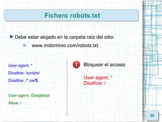 Fichero robots.txt


   Debe estar alojado en la carpeta raíz del sitio:
              www.midominio.com/robots.txt



User-agent: *                       Bloquear el acceso
Disallow: /scripts/
                                    User-agent: *
Disallow: /*.swf$
                                    Disallow: /

User-agent: Googlebot
Allow: /


                                                         20
 