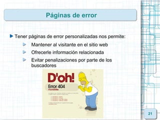 Páginas de error


Tener páginas de error personalizadas nos permite:
       Mantener al visitante en el sitio web
       Ofrecerle información relacionada
       Evitar penalizaciones por parte de los
       buscadores




                                                     21
 