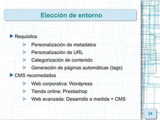 Elección de entorno


Requisitos
       Personalización de metadatos
       Personalización de URL
       Categorización de contenido
       Generación de páginas automáticas (tags)
CMS recomedados
       Web corporativa: Wordpress
       Tienda online: Prestashop
       Web avanzada: Desarrollo a medida + CMS

                                                  24
 