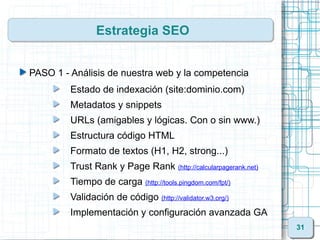 Estrategia SEO


PASO 1 - Análisis de nuestra web y la competencia
         Estado de indexación (site:dominio.com)
         Metadatos y snippets
         URLs (amigables y lógicas. Con o sin www.)
         Estructura código HTML
         Formato de textos (H1, H2, strong...)
         Trust Rank y Page Rank (http://calcularpagerank.net)
         Tiempo de carga (http://tools.pingdom.com/fpt/)
         Validación de código (http://validator.w3.org/)
         Implementación y configuración avanzada GA
                                                                31
 