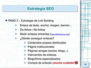 Estrategia SEO


PASO 3 – Estrategia de Link Building
         Enlace de texto, anchor, imagen, banner...
         Do-follow / No-follow
         Medir enlaces entrantes (OpenSiteExplorer.org)
         ¿Dónde conseguir enlaces?
                Contenidos propios distribuidos
                Página institucionales
                Páginas amigas (socios, blogs...)
                Intercambio de enlaces
                Blogs/foros especializados
                Compra de enlaces ¡mucho cuidado!         34
 