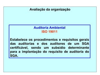 Avaliação da organização
Auditoria Ambiental
ISO 19011
Estabelece os procedimentos e requisitos gerais
das auditorias e dos auditores de um SGA
certificável, sendo um subsídio determinante
para a implantação do requisito de auditoria do
SGA.
 