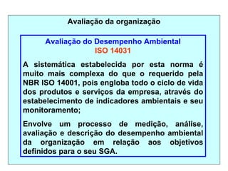 Avaliação da organização
Avaliação do Desempenho Ambiental
ISO 14031
A sistemática estabelecida por esta norma é
muito mais complexa do que o requerido pela
NBR ISO 14001, pois engloba todo o ciclo de vida
dos produtos e serviços da empresa, através do
estabelecimento de indicadores ambientais e seu
monitoramento;
Envolve um processo de medição, análise,
avaliação e descrição do desempenho ambiental
da organização em relação aos objetivos
definidos para o seu SGA.
 