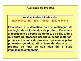 Avaliação do produto
Avaliação do ciclo de vida
ISO 14040, ISO 14041, 14042, 14043 e 14044
Estabelece a sistemática para a realização da
avaliação de ciclo de vida de produto. Considera
a abordagem do berço ao túmulo, ou seja, tudo o
que entra no processo produtivo desde matérias-
primas e insumos de processo, passando pelos
poluentes gerados, até a fase de descarte do
produto ao final de sua vida útil e suas
implicações ambientais.
 