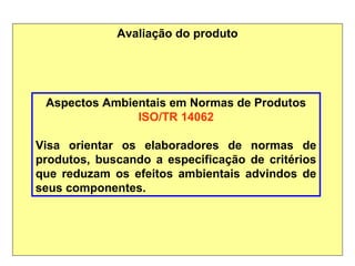 Avaliação do produto
Aspectos Ambientais em Normas de Produtos
ISO/TR 14062
Visa orientar os elaboradores de normas de
produtos, buscando a especificação de critérios
que reduzam os efeitos ambientais advindos de
seus componentes.
 