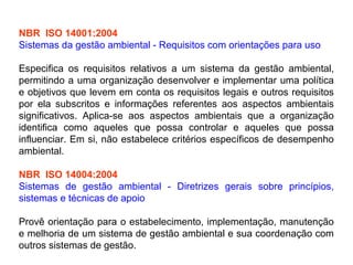 NBR ISO 14001:2004
Sistemas da gestão ambiental - Requisitos com orientações para uso
Especifica os requisitos relativos a um sistema da gestão ambiental,
permitindo a uma organização desenvolver e implementar uma política
e objetivos que levem em conta os requisitos legais e outros requisitos
por ela subscritos e informações referentes aos aspectos ambientais
significativos. Aplica-se aos aspectos ambientais que a organização
identifica como aqueles que possa controlar e aqueles que possa
influenciar. Em si, não estabelece critérios específicos de desempenho
ambiental.
NBR ISO 14004:2004
Sistemas de gestão ambiental - Diretrizes gerais sobre princípios,
sistemas e técnicas de apoio
Provê orientação para o estabelecimento, implementação, manutenção
e melhoria de um sistema de gestão ambiental e sua coordenação com
outros sistemas de gestão.
 