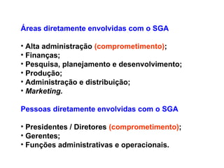 Áreas diretamente envolvidas com o SGA
• Alta administração (comprometimento);
• Finanças;
• Pesquisa, planejamento e desenvolvimento;
• Produção;
• Administração e distribuição;
• Marketing.
Pessoas diretamente envolvidas com o SGA
• Presidentes / Diretores (comprometimento);
• Gerentes;
• Funções administrativas e operacionais.
 