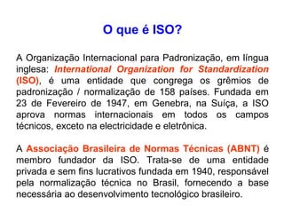 O que é ISO?
A Organização Internacional para Padronização, em língua
inglesa: International Organization for Standardization
(ISO), é uma entidade que congrega os grêmios de
padronização / normalização de 158 países. Fundada em
23 de Fevereiro de 1947, em Genebra, na Suíça, a ISO
aprova normas internacionais em todos os campos
técnicos, exceto na electricidade e eletrônica.
A Associação Brasileira de Normas Técnicas (ABNT) é
membro fundador da ISO. Trata-se de uma entidade
privada e sem fins lucrativos fundada em 1940, responsável
pela normalização técnica no Brasil, fornecendo a base
necessária ao desenvolvimento tecnológico brasileiro.
 