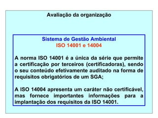 Avaliação da organização
Sistema de Gestão Ambiental
ISO 14001 e 14004
A norma ISO 14001 é a única da série que permite
a certificação por terceiros (certificadoras), sendo
o seu conteúdo efetivamente auditado na forma de
requisitos obrigatórios de um SGA;
A ISO 14004 apresenta um caráter não certificável,
mas fornece importantes informações para a
implantação dos requisitos da ISO 14001.
 