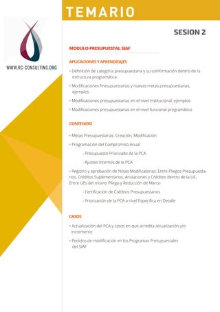 Sesión 1
Sesión 2
SESION 2
MODULO PRESUPUESTAL SIAF
WWW.RC-CONSULTING.ORG
Sesión 2
• Deﬁnición de categoría presupuestaria y su conformación dentro de la
estructura programática.
• Modiﬁcaciones Presupuestarias y nuevas metas presupuestarias,
ejemplos
• Modiﬁcaciones presupuestarias en el nivel institucional, ejemplos
• Modiﬁcaciones presupuestarias en el nivel funcional programático
• Actualización del PCA y casos en que acredita actualización y/o
Incremento
• Pedidos de modiﬁcación en los Programas Presupuestales
del SIAF
APLICACIONES Y APRENDIZAJES
CONTENIDO
CASOS
• Metas Presupuestarias: Creación, Modiﬁcación
• Programación del Compromiso Anual
- Presupuesto Priorizado de la PCA
- Ajustes Internos de la PCA
• Registro y aprobación de Notas Modiﬁcatorias: Entre Pliegos Presupuesta-
rios, Créditos Suplementarios, Anulaciones y Créditos dentro de la UE,
Entre UEs del mismo Pliego y Reducción de Marco
- Certiﬁcación de Créditos Presupuestarios
- Priorización de la PCA a nivel Especíﬁca en Detalle
TEMARIO
 
