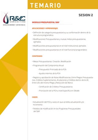 C O N S U L T I N G
ESCUELA DE GOBIERNO Y GESTION PUBLICA
Sesión 1
CASOS
Sesión 1
Sesión 2Sesión 2
SESION 2
MODULO PRESUPUESTAL SIAF
• Deﬁnición de categoría presupuestaria y su conformación dentro de la
estructura programática.
• Modiﬁcaciones Presupuestarias y nuevas metas presupuestarias,
ejemplos
• Modiﬁcaciones presupuestarias en el nivel institucional, ejemplos
• Modiﬁcaciones presupuestarias en el nivel funcional programático
• Actualización del PCA y casos en que acredita actualización y/o
Incremento
• Pedidos de modiﬁcación en los Programas Presupuestales
del SIAF
APLICACIONES Y APRENDIZAJES
CONTENIDO
• Metas Presupuestarias: Creación, Modiﬁcación
• Programación del Compromiso Anual
- Presupuesto Priorizado de la PCA
- Ajustes Internos de la PCA
• Registro y aprobación de Notas Modiﬁcatorias: Entre Pliegos Presupuesta-
rios, Créditos Suplementarios, Anulaciones y Créditos dentro de la UE,
Entre UEs del mismo Pliego y Reducción de Marco
- Certiﬁcación de Créditos Presupuestarios
- Priorización de la PCA a nivel Especíﬁca en Detalle
TEMARIO
 