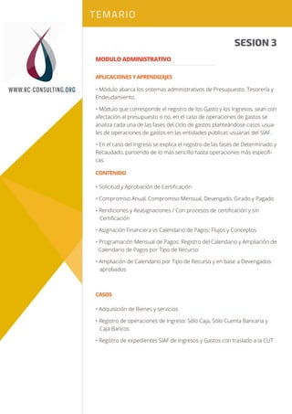 Sesión 1
Sesión 2
TEMARIO
WWW.RC-CONSULTING.ORG
Sesión 2
CASOS
• Adquisición de Bienes y servicios
• Registro de operaciones de Ingreso: Sólo Caja, Sólo Cuenta Bancaria y
Caja Bancos
• Registro de expedientes SIAF de Ingresos y Gastos con traslado a la CUT
SESION 3
MODULO ADMINISTRATIVO
• Módulo abarca los sistemas administrativos de Presupuesto, Tesorería y
Endeudamiento.
• Módulo que corresponde el registro de los Gasto y los Ingresos, sean con
afectación al presupuesto o no, en el caso de operaciones de gastos se
analiza cada una de las fases del ciclo de gastos planteándose casos usua-
les de operaciones de gastos en las entidades públicas usuarias del SIAF.
• En el caso del Ingreso se explica el registro de las fases de Determinado y
Recaudado, partiendo de lo más sencillo hasta operaciones más especíﬁ-
cas.
APLICACIONES Y APRENDIZAJES
CONTENIDO
• Solicitud y Aprobación de Certiﬁcación
• Compromiso Anual, Compromiso Mensual, Devengado, Girado y Pagado
• Rendiciones y Reasignaciones / Con procesos de certiﬁcación y sin
Certiﬁcación
• Asignación Financiera vs Calendario de Pagos: Flujos y Conceptos
• Programación Mensual de Pagos: Registro del Calendario y Ampliación de
Calendario de Pagos por Tipo de Recurso
• Ampliación de Calendario por Tipo de Recurso y en base a Devengados
aprobados
 