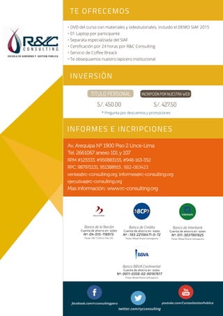 • DVD del curso con materiales y videotutoriales, incluido el DEMO SIAF 2015
• 01 Laptop por participante
• Separata especialziada del SIAF
• Certiﬁcación por 24 horas por R&C Consulting
• Servicio de Coﬀee Breack
• Te obsequiamos nuestro lapicero institucional
TE OFRECEMOS
INVERSIÓN
INFORMES E INCRIPCIONES
C O N S U L T I N G
ESCUELA DE GOBIERNO Y GESTION PUBLICA
Sesión 1Sesión 1
Sesión 2Sesión 2
Av. Arequipa Nº 1900 Piso 2 Lince-Lima
Tel. 2661067 anexo 101 y 107
RPM #125533, #950883155,#948-163-352
RPC. 987972131, 951388915, 982-063423
ventas@rc-consulting.org, informes@rc-consulting.org
ejecutiva@rc-consulting.org
Mas información: www.rc-consulting.org
Nº : 193-22156471-0-72
Titular: Misael Rivera Carhuapuma
Banco de Credito
Cuenta de ahorro en soles
Nº: 011-3037901825
Titular: Misael Rivera Carhuapuma
Banco de Interbank
Cuenta de ahorro en soles
Nº: 04-015-718973
Titular: R&C CONSULTING SRL
Banco de la Nación
Cuenta de ahorro en soles
facebook.com/rcconsultingperu youtube.com/CursosGestionPublica
twitter.com/rycconsulting
Banco BBVA Continental
Nº: 0011-0358-02-00187617
Titular: Misael Rivera Carhuapuma
Cuenta de ahorro en soles
TITULO PERSONAL
S/. 450.00
INCRIPCIÓN POR NUESTRA WEB
S/. 427.50
* Pregunta por descuentos y promociones
 