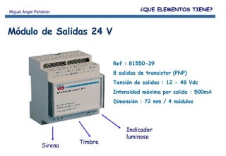 Ref : 81550-39 8 salidas de transistor (PNP) Tensión de salidas : 12 - 48 Vdc Intensidad máxima por salida : 500mA Dimensión : 72 mm / 4 módulos Módulo de Salidas 24 V ¿QUE ELEMENTOS TIENE? Timbre Sirena Indicador luminoso 