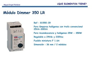 Módulo Dimmer 350 LR Ref : 81990-39 Para lámparas halógenas con trafo convencional 25VA-300VA  Para incandescencia y halógenas 25W - 350W Regulable a 24Vdc y 230Vac  Fusible miniatura F 1.6A Dimensión : 36 mm / 2 módulos ¿QUE ELEMENTOS TIENE? 