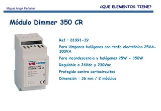 Módulo Dimmer 350 CR Ref : 81991-39 Para lámparas halógenas con trafo electrónico 25VA-300VA  Para incandescencia y halógenas 25W - 350W Regulable a 24Vdc y 230Vac  Protegido contra cortocircuitos Dimensión : 36 mm / 2 módulos ¿QUE ELEMENTOS TIENE? 