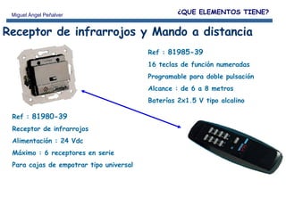 Receptor de infrarrojos y Mando a distancia Ref :  81980-39 Receptor de infrarrojos Alimentación : 24 Vdc Máximo : 6 receptores en serie Para cajas de empotrar tipo universal Ref :  81985-39 16 teclas de función numeradas Programable para doble pulsación Alcance : de 6 a 8 metros Baterías 2x1.5 V tipo alcalino ¿QUE ELEMENTOS TIENE? 