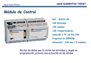 Ref : 81010-39 128 Entradas  128 Salidas 128 Temporizadores Conexión a PC vía RS-232 Programa en EEPROM Dimensión : 144 mm / 8 módulos Módulo de Control Recibe los datos que le envían las entradas y, según su programación, provoca una actuación en las salidas ¿QUE ELEMENTOS TIENE? 