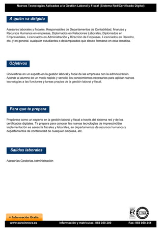 Nuevas Tecnologías Aplicadas a la Gestión Laboral y Fiscal (Sistema Red/Certificado Digital)



  A quién va dirigido

Asesores laborales y fiscales, Responsables de Departamentos de Contabilidad, finanzas y
Recursos Humanos en empresas, Diplomados en Relaciones Laborales, Diplomados en
Empresariales, Licenciados en Administración y Dirección de Empresas, Licenciados en Derecho,
etc, y en general, cualquier estudiantes o desempleados que desee formarse en esta tematica.




 Objetivos

Convertirse en un experto en la gestión laboral y fiscal de las empresas con la administración.
Aportar al alumno de un modo rápido y sencillo los conocimientos necesarios para aplicar nuevas
tecnologías a las funciones y tareas propias de la gestión laboral y fiscal.




  Para que te prepara

Prepárese como un experto en la gestión laboral y fiscal a través del sistema red y de los
certificados digitales. Te prepara para conocer las nuevas tecnologías de imprescindible
implementación es asesoría fiscales y laborales, en departamentos de recursos humanos y
departamentos de contabilidad de cualquier empresa, etc.




  Salidas laborales

Asesorías.Gestorias.Administración




  www.euroinnova.es                    Información y matrículas: 958 050 200                 Fax: 958 050 244
 