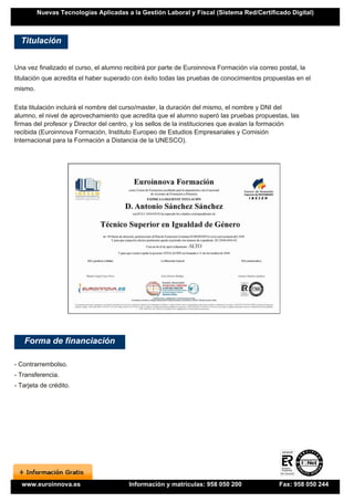 Nuevas Tecnologías Aplicadas a la Gestión Laboral y Fiscal (Sistema Red/Certificado Digital)



  Titulación


Una vez finalizado el curso, el alumno recibirá por parte de Euroinnova Formación vía correo postal, la
titulación que acredita el haber superado con éxito todas las pruebas de conocimientos propuestas en el
mismo.

Esta titulación incluirá el nombre del curso/master, la duración del mismo, el nombre y DNI del
alumno, el nivel de aprovechamiento que acredita que el alumno superó las pruebas propuestas, las
firmas del profesor y Director del centro, y los sellos de la instituciones que avalan la formación
recibida (Euroinnova Formación, Instituto Europeo de Estudios Empresariales y Comisión
Internacional para la Formación a Distancia de la UNESCO).




   Forma de financiación

- Contrarrembolso.
- Transferencia.
- Tarjeta de crédito.




  www.euroinnova.es                     Información y matrículas: 958 050 200                Fax: 958 050 244
 