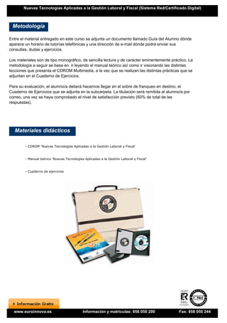 Nuevas Tecnologías Aplicadas a la Gestión Laboral y Fiscal (Sistema Red/Certificado Digital)



 Metodología

Entre el material entregado en este curso se adjunta un documento llamado Guía del Alumno dónde
aparece un horario de tutorías telefónicas y una dirección de e-mail dónde podrá enviar sus
consultas, dudas y ejercicios.

Los materiales son de tipo monográfico, de sencilla lectura y de carácter eminentemente práctico. La
metodología a seguir se basa en ir leyendo el manual teórico así como ir visionando las distintas
lecciones que presenta el CDROM Multimedia, a la vez que se realizan las distintas prácticas que se
adjuntan en el Cuaderno de Ejercicios.

Para su evaluación, el alumno/a deberá hacernos llegar en el sobre de franqueo en destino, el
Cuaderno de Ejercicios que se adjunta en la subcarpeta. La titulación será remitida al alumno/a por
correo, una vez se haya comprobado el nivel de satisfacción previsto (60% de total de las
respuestas).




   Materiales didácticos

        - CDROM 'Nuevas Tecnologías Aplicadas a la Gestión Laboral y Fiscal'


        - Manual teórico 'Nuevas Tecnologías Aplicadas a la Gestión Laboral y Fiscal'


        - Cuaderno de ejercicios




  www.euroinnova.es                         Información y matrículas: 958 050 200            Fax: 958 050 244
 