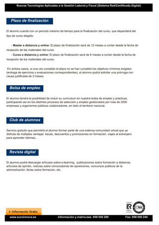 Nuevas Tecnologías Aplicadas a la Gestión Laboral y Fiscal (Sistema Red/Certificado Digital)




   Plazo de finalización

El alumno cuenta con un período máximo de tiempo para la finalización del curso, que dependerá del
tipo de curso elegido:


   - Master a distancia y online: El plazo de finalización será de 12 meses a contar desde la fecha de
recepción de las materiales del curso.
   - Curso a distancia y online: El plazo de finalización será de 6 meses a contar desde la fecha de
recepción de los materiales del curso.


 En ambos casos, si una vez cumplido el plazo no se han cumplido los objetivos mínimos exigidos
(entrega de ejercicios y evaluaciones correspondientes), el alumno podrá solicitar una prórroga con
causa justificada de 3 meses.



  Bolsa de empleo

El alumno tendrá la posibilidad de incluir su currículum en nuestra bolsa de empleo y prácticas,
participando así en los distintos procesos de selección y empleo gestionados por más de 2000
empresas y organismos públicos colaboradores, en todo el territorio nacional.




  Club de alumnos

Servicio gratuito que permitirá al alumno formar parte de una extensa comunidad virtual que ya
disfruta de múltiples ventajas: becas, descuentos y promociones en formación, viajes al extranjero
para aprender idiomas...




  Revista digital

El alumno podrá descargar artículos sobre e-learning, publicaciones sobre formación a distancia,
artículos de opinión, noticias sobre convocatorias de oposiciones, concursos públicos de la
administración, ferias sobre formación, etc.




  www.euroinnova.es                      Información y matrículas: 958 050 200                Fax: 958 050 244
 