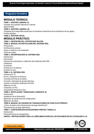 Nuevas Tecnologías Aplicadas a la Gestión Laboral y Fiscal (Sistema Red/Certificado Digital)




  Programa formativo

MÓDULO TEÓRICO.
TEMA 1. GESTIÓN LABORAL (I).
Ventajas de la gestión laboral por internet.
Sistema RED.
TEMA 2. GESTIÓN LABORAL (II).
Programa de la seguridad social para la tramitación electrónica de la liquidación de los pagos.
Firmas digitales.
TEMA 3. GESTIÓN FISCAL.
MÓDULO PRÁCTICO.
TEMA 1. OBTENCIÓN DEL CERTIFICADO SILCON.
TEMA 2. MANUAL DE INSTALACIÓN DEL SISTEMA RED.
Introducción.
Verificaciones previas.
Pasos a realizar en la instalación.
Próximos pasos.
TEMA 3. INCORPORACIÓN AL SISTEMA RED.
Introducción.
Información.
Solicitud de autorización y obtención del certificado SILCON.
Instalación.
Formación.
Prácticas en el sistema.
Emisión en real.
TEMA 4. EL SISTEMA RED.
Introducción 75.
Envío y recepción de ficheros.
Consulta de ficheros enviados.
Consulta / descarga de acuses técnicos.
Cambio contraseña certificado SILCON.
Afiliación on-line.
Cotización on-line.
Incapacidad temporal on-line.
TEMA 5. INSTALACIÓN Y MIGRACIÓN A WINSUITE 32.
Introducción.
Instalación de la Winsuite32.
Migración de parámetros de configuración.
Migración de datos.
TEMA 6. MANUAL DE USUARIO DE TRANSACCIONES DE PAGO ELECTRÓNICO.
¿Cómo acceder a las transacciones de pago electrónico?.
Transacciones de pago electrónico.
TEMA 7. CONFIGURACIÓN NAVEGADORES FIREFOX Y MOZILLA.
Introducción.
Parametrización de navegadores.
ANEXO I. INSTRUCCIONES PARA LA CUMPLIMENTACIÓN DE LOS DOCUMENTOS DE COTIZACIÓN A LA




  www.euroinnova.es                     Información y matrículas: 958 050 200                 Fax: 958 050 244
 